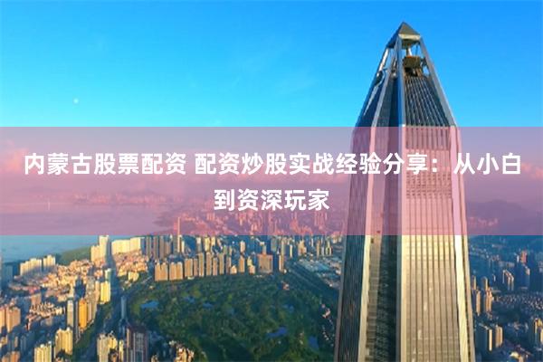 內蒙古股票配資 配資炒股實戰經驗分享：從小白到資深玩家