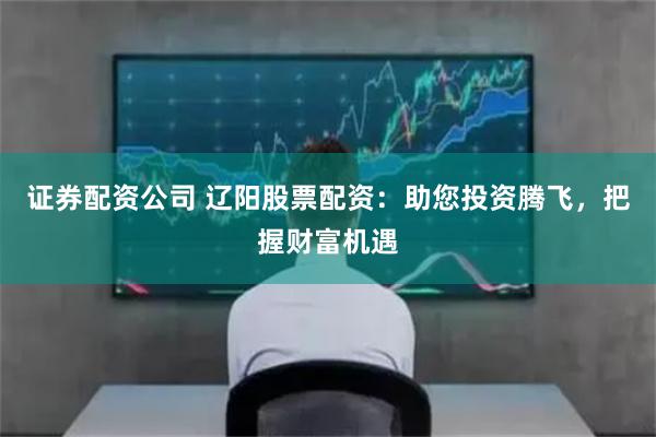 證券配資公司 遼陽股票配資：助您投資騰飛，把握財富機遇