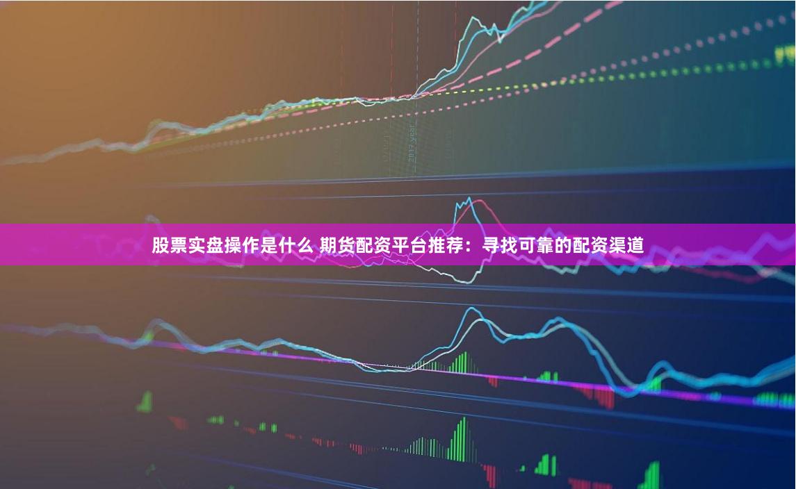 股票實(shí)盤操作是什么 期貨配資平臺推薦：尋找可靠的配資渠道