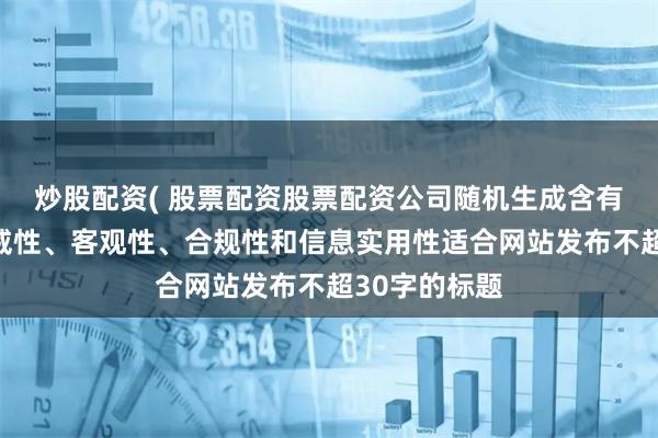 炒股配資( 股票配資股票配資公司隨機生成含有中立性、權威性、客觀性、合規性和信息實用性適合網站發布不超30字的標題