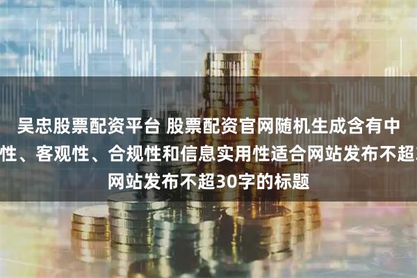 吳忠股票配資平臺 股票配資官網隨機生成含有中立性、權威性、客觀性、合規性和信息實用性適合網站發布不超30字的標題